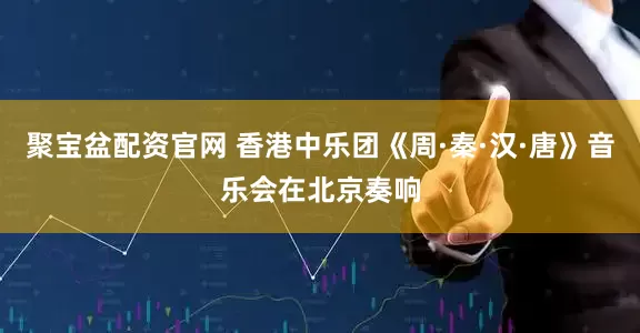 聚宝盆配资官网 香港中乐团《周·秦·汉·唐》音乐会在北京奏响