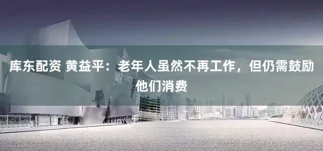 库东配资 黄益平：老年人虽然不再工作，但仍需鼓励他们消费