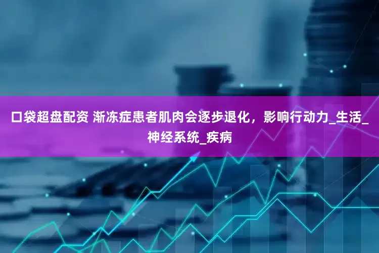 口袋超盘配资 渐冻症患者肌肉会逐步退化，影响行动力_生活_神经系统_疾病
