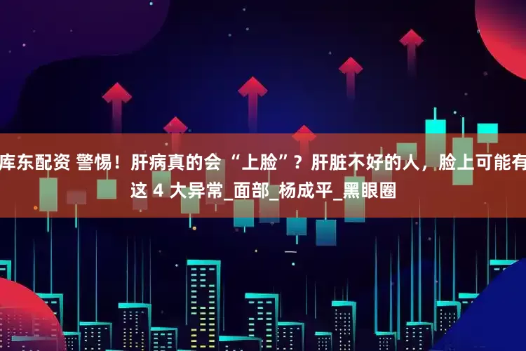 库东配资 警惕！肝病真的会 “上脸”？肝脏不好的人，脸上可能有这 4 大异常_面部_杨成平_黑眼圈