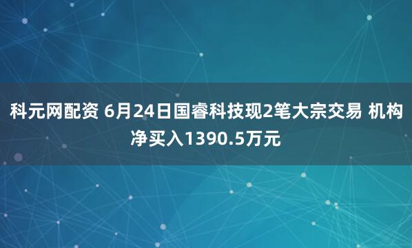 科元网配资 6月24日国睿科技现2笔大宗交易 机构净买入1390.5万元