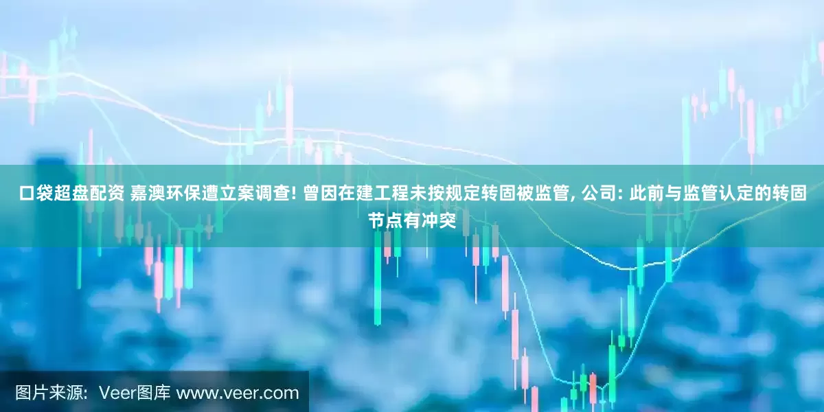 口袋超盘配资 嘉澳环保遭立案调查! 曾因在建工程未按规定转固被监管, 公司: 此前与监管认定的转固节点有冲突