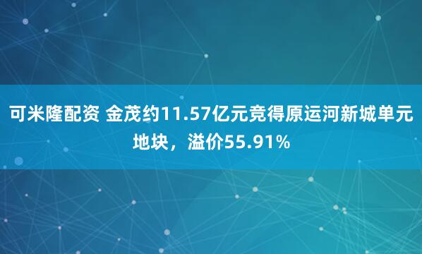 可米隆配资 金茂约11.57亿元竞得原运河新城单元地块，溢价55.91%