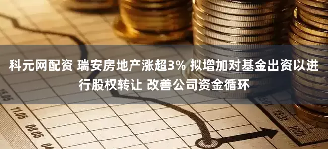 科元网配资 瑞安房地产涨超3% 拟增加对基金出资以进行股权转让 改善公司资金循环