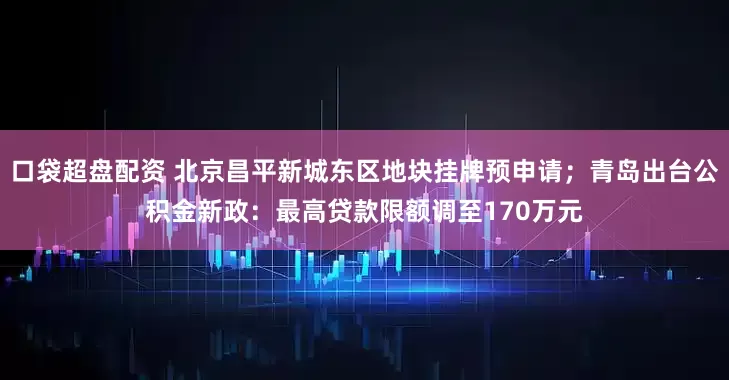 口袋超盘配资 北京昌平新城东区地块挂牌预申请；青岛出台公积金新政：最高贷款限额调至170万元