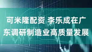 可米隆配资 李乐成在广东调研制造业高质量发展