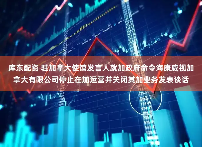 库东配资 驻加拿大使馆发言人就加政府命令海康威视加拿大有限公司停止在加运营并关闭其加业务发表谈话