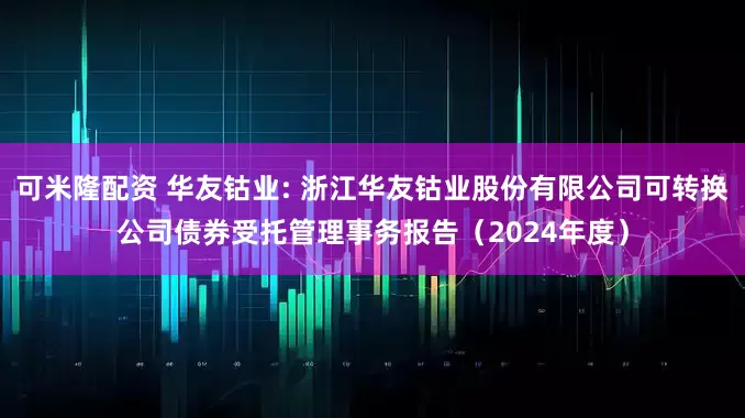 可米隆配资 华友钴业: 浙江华友钴业股份有限公司可转换公司债券受托管理事务报告（2024年度）