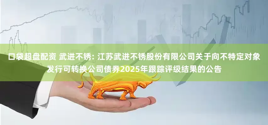 口袋超盘配资 武进不锈: 江苏武进不锈股份有限公司关于向不特定对象发行可转换公司债券2025年跟踪评级结果的公告