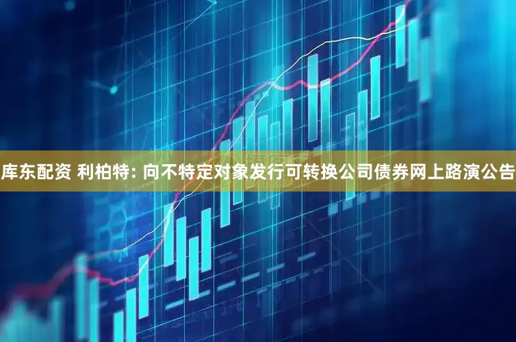 库东配资 利柏特: 向不特定对象发行可转换公司债券网上路演公告