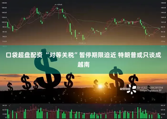 口袋超盘配资 “对等关税”暂停期限迫近 特朗普或只谈成越南