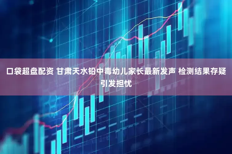 口袋超盘配资 甘肃天水铅中毒幼儿家长最新发声 检测结果存疑引发担忧