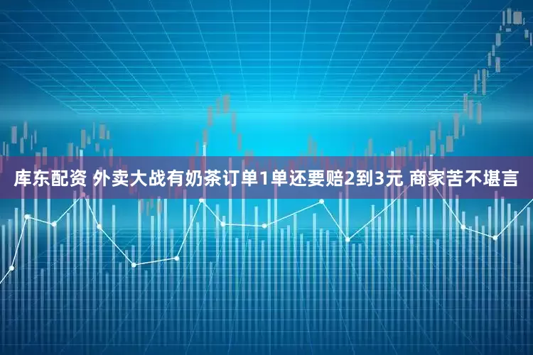 库东配资 外卖大战有奶茶订单1单还要赔2到3元 商家苦不堪言