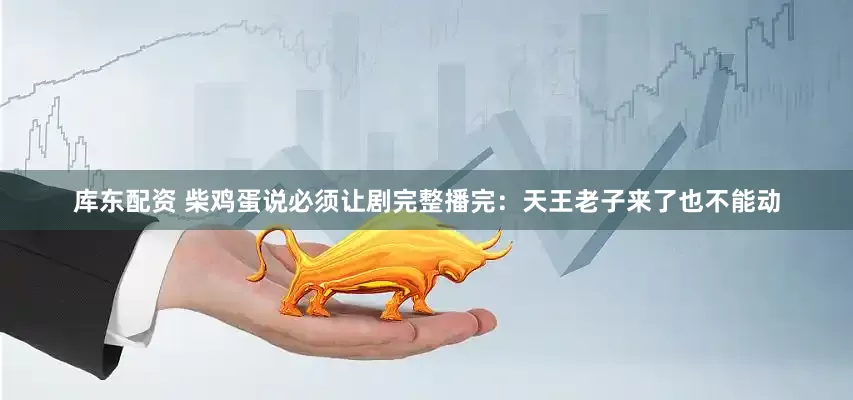 库东配资 柴鸡蛋说必须让剧完整播完：天王老子来了也不能动
