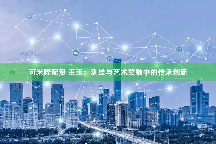 可米隆配资 王玉：测绘与艺术交融中的传承创新