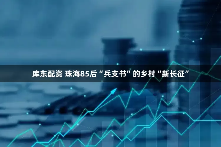 库东配资 珠海85后“兵支书”的乡村“新长征”