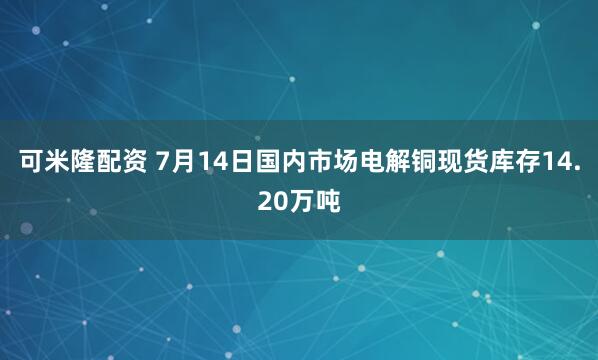 可米隆配资 7月14日国内市场电解铜现货库存14.20万吨