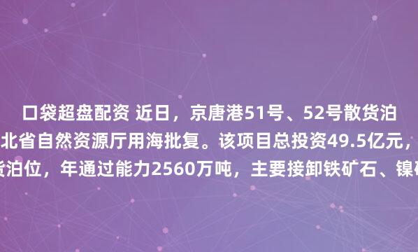 口袋超盘配资 近日，京唐港51号、52号散货泊位工程项目顺利通过河北省自然资源厅用海批复。该项目总投资49.5亿元，拟建设2个30万吨级散货泊位，年通过能力2560万吨，主要接卸铁矿石、镍矿等金属矿石，为国内首个在粉砂质海岸及挖入式港池设计建造的30万吨级重力式沉箱结构码头。