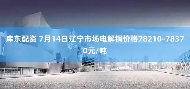 库东配资 7月14日辽宁市场电解铜价格78210-78370元/吨