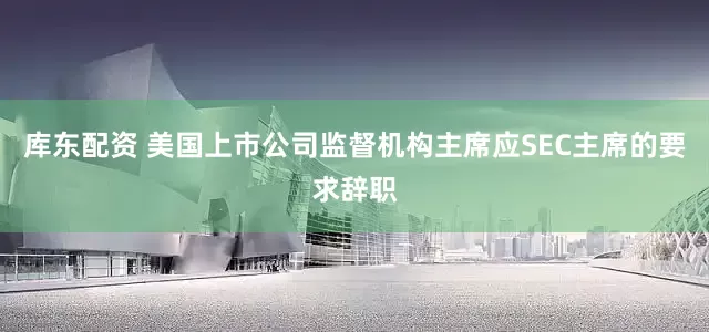 库东配资 美国上市公司监督机构主席应SEC主席的要求辞职