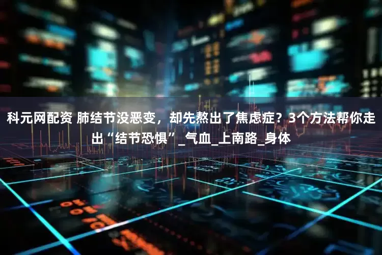 科元网配资 肺结节没恶变，却先熬出了焦虑症？3个方法帮你走出“结节恐惧”_气血_上南路_身体