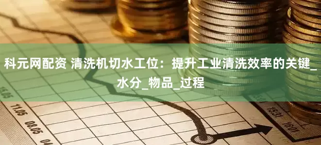 科元网配资 清洗机切水工位：提升工业清洗效率的关键_水分_物品_过程