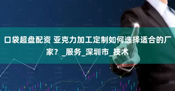 口袋超盘配资 亚克力加工定制如何选择适合的厂家？_服务_深圳市_技术