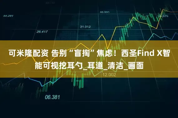 可米隆配资 告别“盲掏”焦虑！西圣Find X智能可视挖耳勺_耳道_清洁_画面