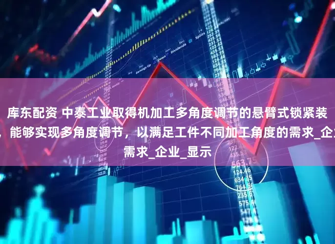 库东配资 中泰工业取得机加工多角度调节的悬臂式锁紧装置专利，能够实现多角度调节，以满足工件不同加工角度的需求_企业_显示