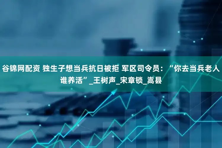 谷锦网配资 独生子想当兵抗日被拒 军区司令员：“你去当兵老人谁养活”_王树声_宋章锁_嵩县