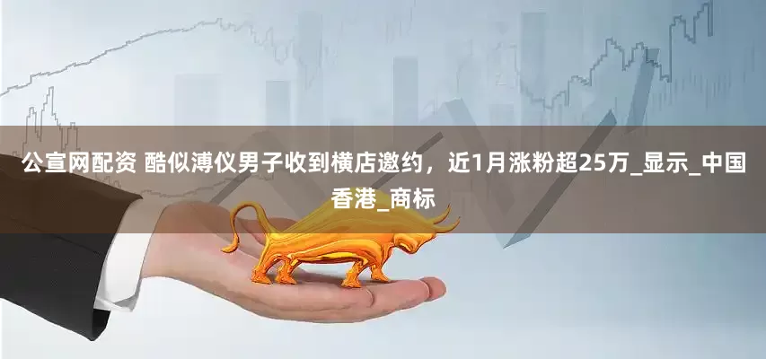 公宣网配资 酷似溥仪男子收到横店邀约，近1月涨粉超25万_显示_中国香港_商标