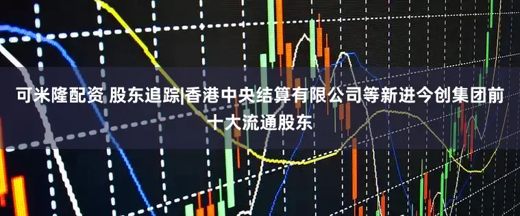 可米隆配资 股东追踪|香港中央结算有限公司等新进今创集团前十大流通股东