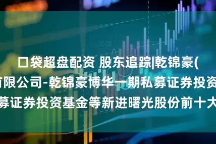 口袋超盘配资 股东追踪|乾锦豪(深圳)资产管理有限公司-乾锦豪博华一期私募证券投资基金等新进曙光股份前十大流通股东