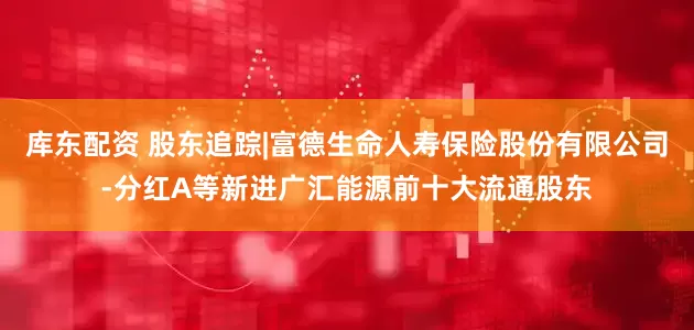 库东配资 股东追踪|富德生命人寿保险股份有限公司-分红A等新进广汇能源前十大流通股东