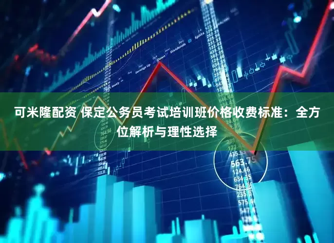可米隆配资 保定公务员考试培训班价格收费标准：全方位解析与理性选择