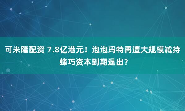 可米隆配资 7.8亿港元！泡泡玛特再遭大规模减持 蜂巧资本到期退出？
