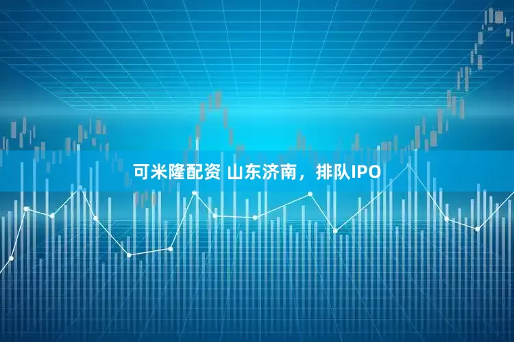可米隆配资 山东济南，排队IPO