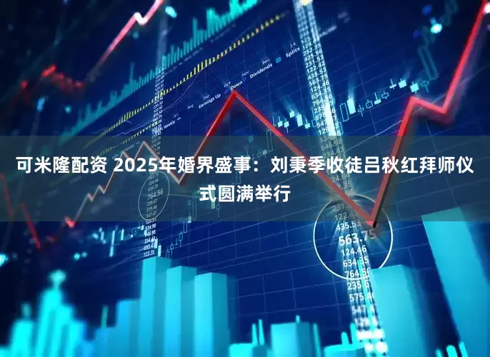 可米隆配资 2025年婚界盛事：刘秉季收徒吕秋红拜师仪式圆满举行