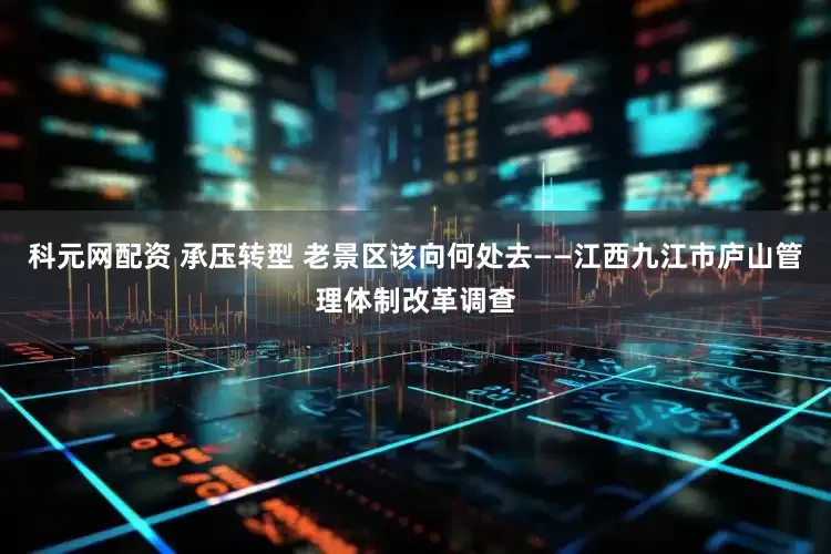 科元网配资 承压转型 老景区该向何处去——江西九江市庐山管理体制改革调查