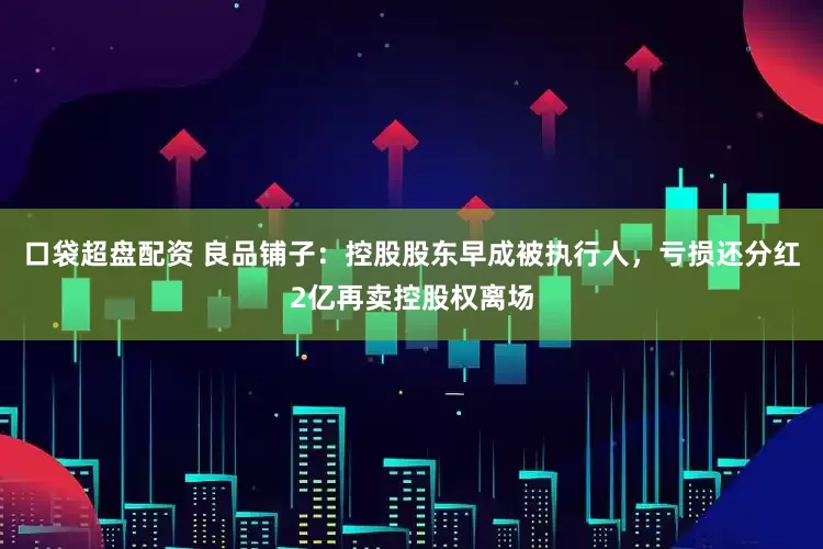 口袋超盘配资 良品铺子：控股股东早成被执行人，亏损还分红2亿再卖控股权离场