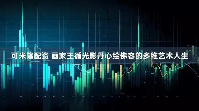 可米隆配资 画家王循光影丹心绘佛容的多维艺术人生