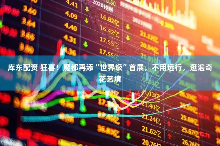 库东配资 狂喜！魔都再添“世界级”首展，不用远行，逛遍奇花艺境
