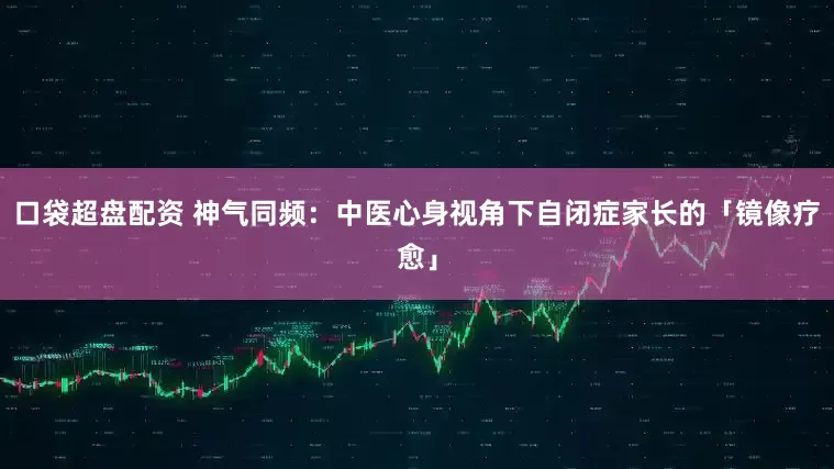 口袋超盘配资 神气同频：中医心身视角下自闭症家长的「镜像疗愈」