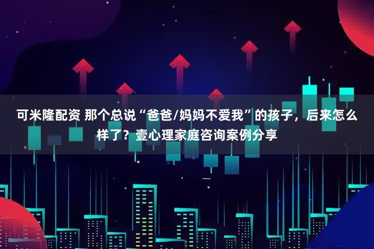 可米隆配资 那个总说“爸爸/妈妈不爱我”的孩子，后来怎么样了？壹心理家庭咨询案例分享